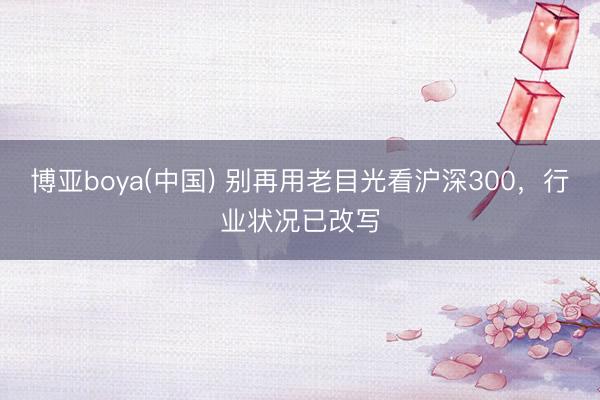 博亚boya(中国) 别再用老目光看沪深300，行业状况已改写