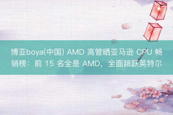 博亚boya(中国) AMD 高管晒亚马逊 CPU 畅销榜：前 15 名全是 AMD，全面跳跃英特尔
