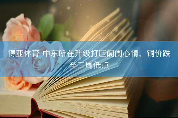 博亚体育 中东所在升级打压阛阓心情，铜价跌至三周低点