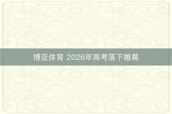 博亚体育 2026年高考落下帷幕