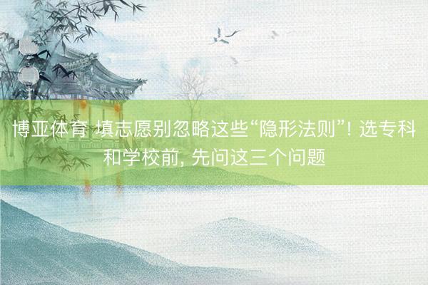 博亚体育 填志愿别忽略这些“隐形法则”! 选专科和学校前， 先问这三个问题