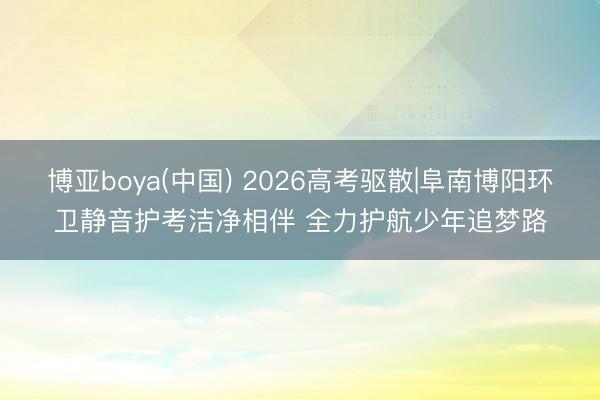 博亚boya(中国) 2026高考驱散|阜南博阳环卫静音护考洁净相伴 全力护航少年追梦路