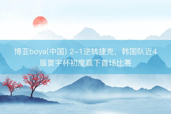 博亚boya(中国) 2-1逆转捷克，韩国队近4届寰宇杯初度赢下首场比赛