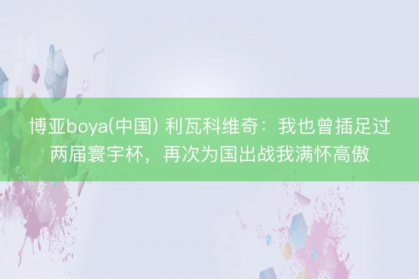 博亚boya(中国) 利瓦科维奇：我也曾插足过两届寰宇杯，再次为国出战我满怀高傲
