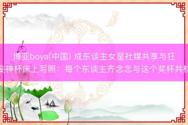博亚boya(中国) 成东谈主女星社媒共享与狂妄神杯床上写照:每个东谈主齐念念与这个奖杯共枕