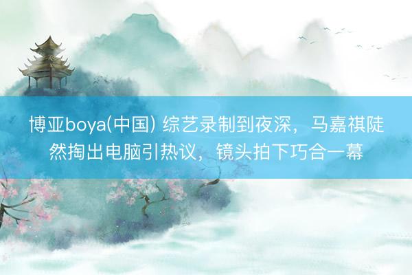 博亚boya(中国) 综艺录制到夜深，马嘉祺陡然掏出电脑引热议，镜头拍下巧合一幕