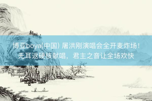 博亚boya(中国) 屠洪刚演唱会全开麦炸场！无耳返硬核献唱，君主之音让全场欢快