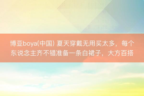 博亚boya(中国) 夏天穿戴无用买太多,每个东说念主齐不错准备一条白裙子,大方百搭