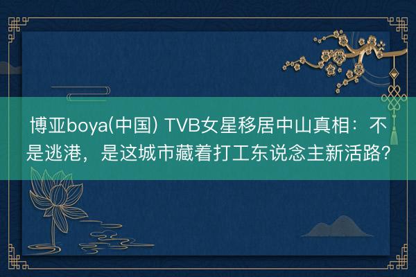 博亚boya(中国) TVB女星移居中山真相:不是逃港,是这城市藏着打工东说念主新活路?