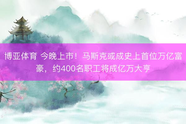 博亚体育 今晚上市！马斯克或成史上首位万亿富豪，约400名职工将成亿万大亨