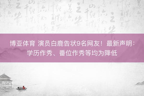 博亚体育 演员白鹿告状9名网友！最新声明：学历作秀、番位作秀等均为降低