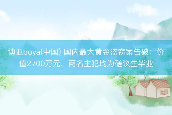 博亚boya(中国) 国内最大黄金盗窃案告破：价值2700万元，两名主犯均为磋议生毕业