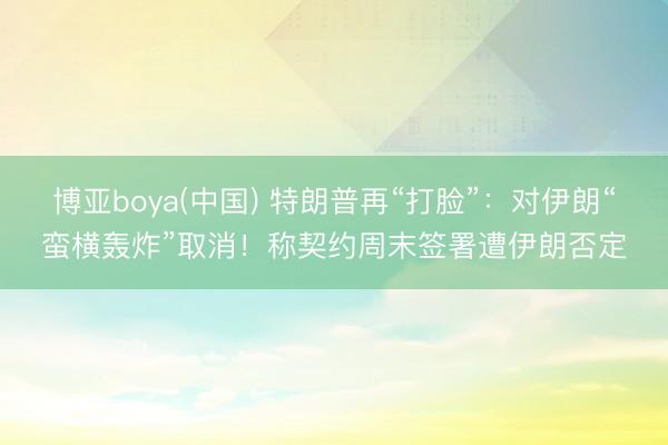 博亚boya(中国) 特朗普再“打脸”：对伊朗“蛮横轰炸”取消！称契约周末签署遭伊朗否定