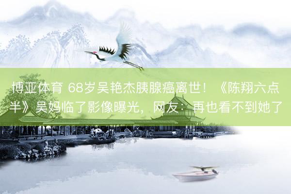 博亚体育 68岁吴艳杰胰腺癌离世！《陈翔六点半》吴妈临了影像曝光，网友：再也看不到她了