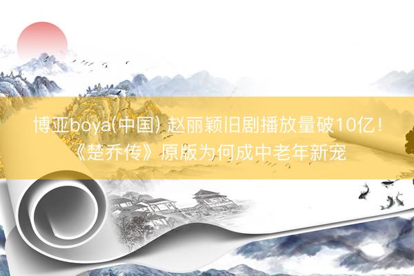 博亚boya(中国) 赵丽颖旧剧播放量破10亿！《楚乔传》原版为何成中老年新宠