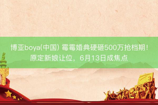 博亚boya(中国) 霉霉婚典硬砸500万抢档期！原定新娘让位，6月13日成焦点