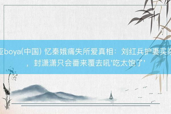 博亚boya(中国) 忆秦娥痛失所爱真相：刘红兵护妻买杂志，封潇潇只会番来覆去吼'吃太饱了'