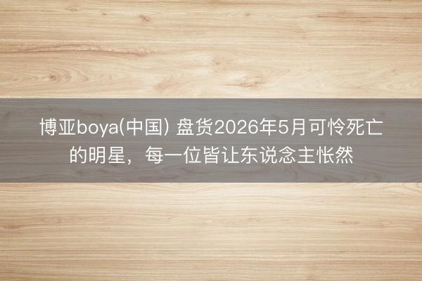 博亚boya(中国) 盘货2026年5月可怜死亡的明星,每一位皆让东说念主怅然