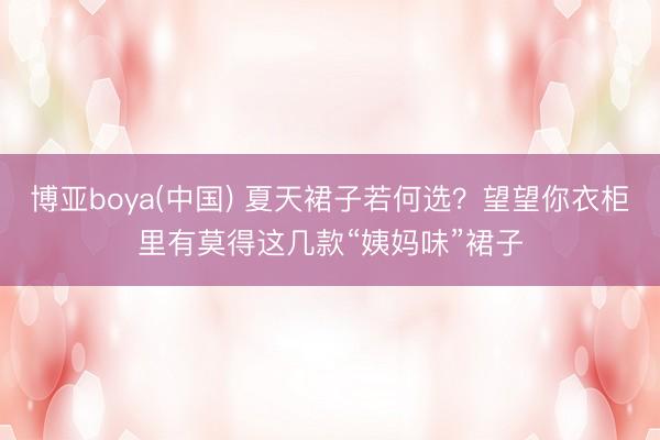 博亚boya(中国) 夏天裙子若何选？望望你衣柜里有莫得这几款“姨妈味”裙子