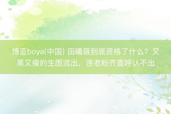 博亚boya(中国) 田曦薇到底资格了什么？又黑又瘦的生图流出，连老粉齐直呼认不出