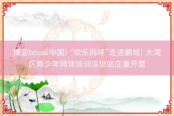 博亚boya(中国) “欢乐网球”走进鹏城! 大湾区青少年网球培训深圳站庄重开营