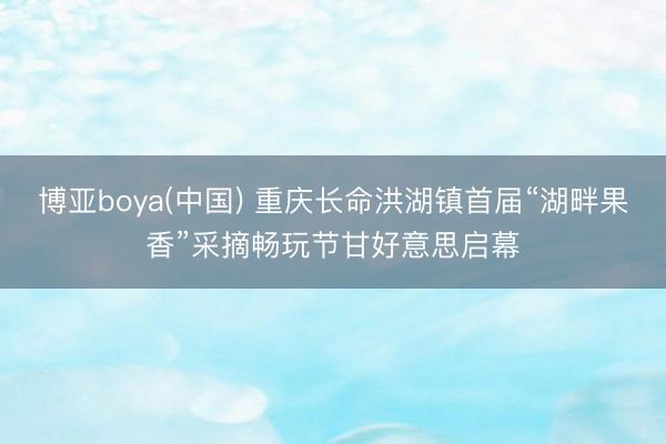 博亚boya(中国) 重庆长命洪湖镇首届“湖畔果香”采摘畅玩节甘好意思启幕