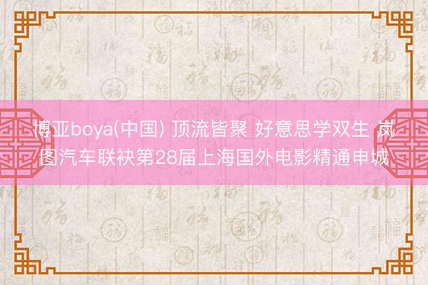 博亚boya(中国) 顶流皆聚 好意思学双生 岚图汽车联袂第28届上海国外电影精通申城
