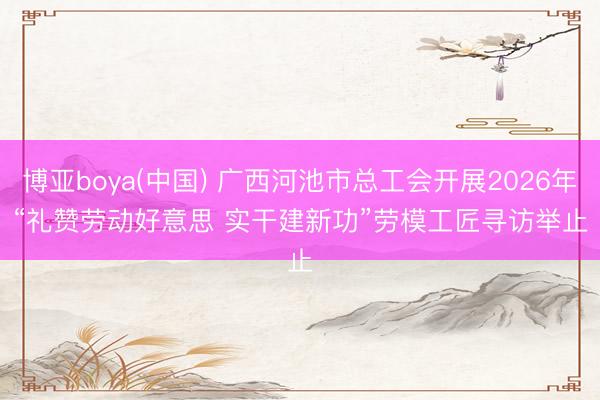 博亚boya(中国) 广西河池市总工会开展2026年“礼赞劳动好意思 实干建新功”劳模工匠寻访举止