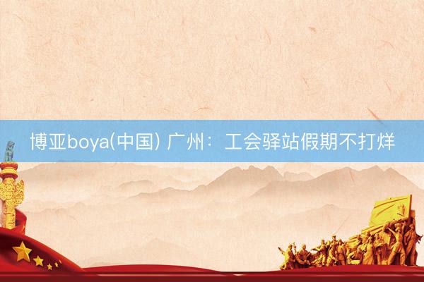 博亚boya(中国) 广州:工会驿站假期不打烊