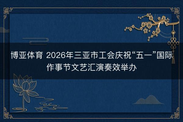 博亚体育 2026年三亚市工会庆祝“五一”国际作事节文艺汇演奏效举办