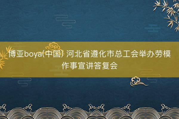博亚boya(中国) 河北省遵化市总工会举办劳模作事宣讲答复会