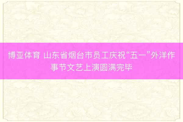 博亚体育 山东省烟台市员工庆祝“五一”外洋作事节文艺上演圆满完毕