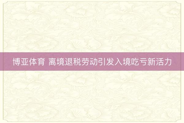 博亚体育 离境退税劳动引发入境吃亏新活力