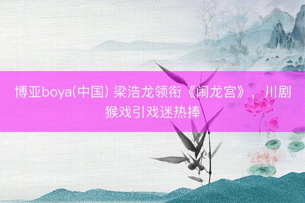 博亚boya(中国) 梁浩龙领衔《闹龙宫》,川剧猴戏引戏迷热捧