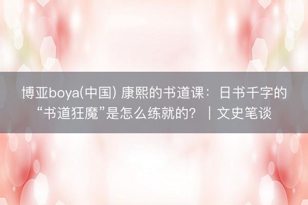 博亚boya(中国) 康熙的书道课：日书千字的“书道狂魔”是怎么练就的？｜文史笔谈