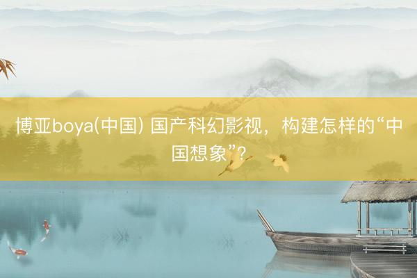 博亚boya(中国) 国产科幻影视，构建怎样的“中国想象”？