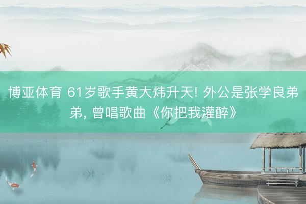 博亚体育 61岁歌手黄大炜升天! 外公是张学良弟弟， 曾唱歌曲《你把我灌醉》