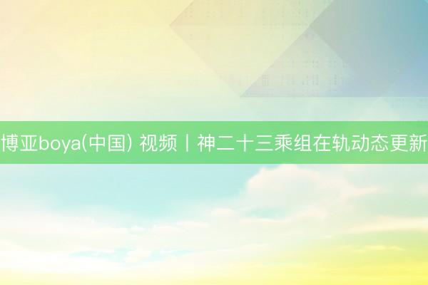 博亚boya(中国) 视频丨神二十三乘组在轨动态更新