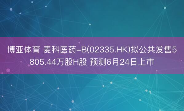 博亚体育 麦科医药-B(02335.HK)拟公共发售5805.44万股H股 预测6月24日上市