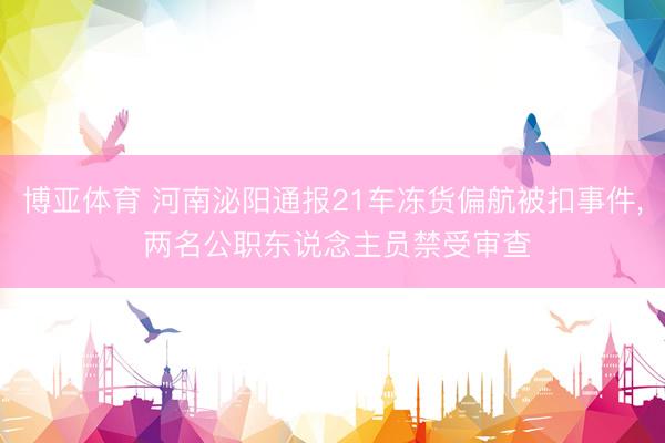 博亚体育 河南泌阳通报21车冻货偏航被扣事件， 两名公职东说念主员禁受审查