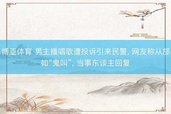 博亚体育 男主播唱歌遭投诉引来民警， 网友称从邡如“鬼叫”， 当事东谈主回复