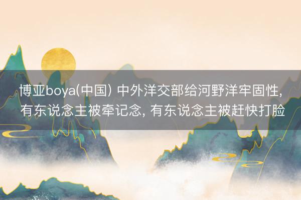 博亚boya(中国) 中外洋交部给河野洋牢固性， 有东说念主被牵记念， 有东说念主被赶快打脸