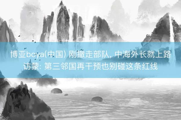 博亚boya(中国) 刚撤走部队， 中海外长就上路访蒙: 第三邻国再干预也别碰这条红线
