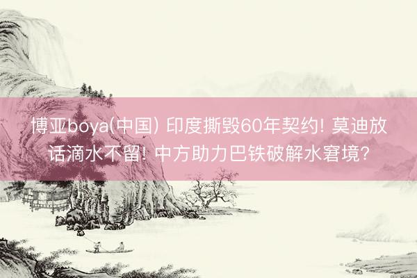 博亚boya(中国) 印度撕毁60年契约! 莫迪放话滴水不留! 中方助力巴铁破解水窘境?