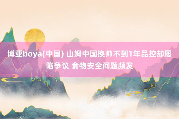 博亚boya(中国) 山姆中国换帅不到1年品控却屡陷争议 食物安全问题频发