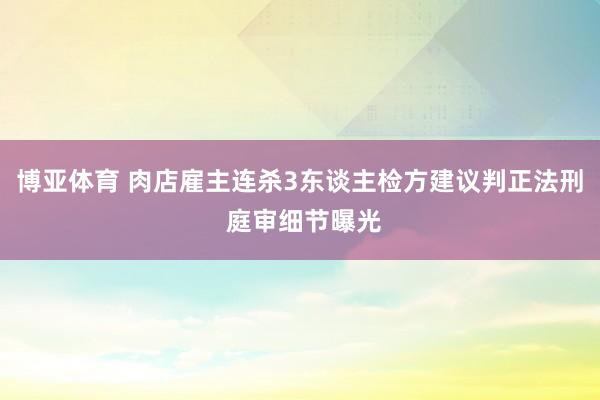 博亚体育 肉店雇主连杀3东谈主检方建议判正法刑 庭审细节曝光
