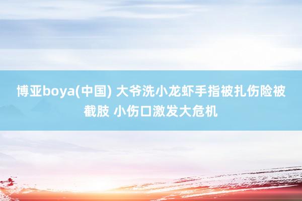 博亚boya(中国) 大爷洗小龙虾手指被扎伤险被截肢 小伤口激发大危机