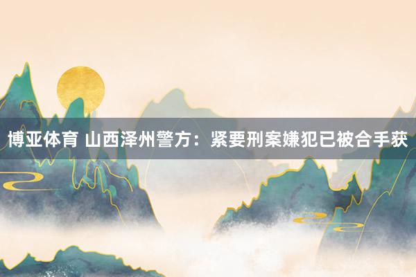 博亚体育 山西泽州警方：紧要刑案嫌犯已被合手获