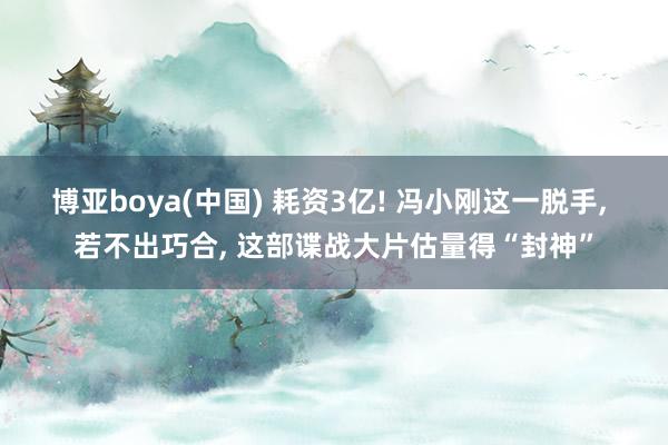 博亚boya(中国) 耗资3亿! 冯小刚这一脱手， 若不出巧合， 这部谍战大片估量得“封神”