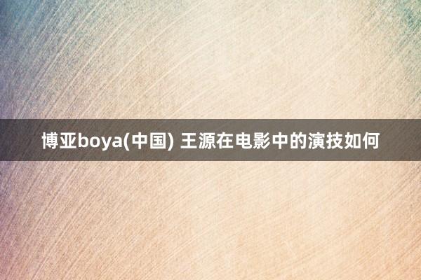博亚boya(中国) 王源在电影中的演技如何